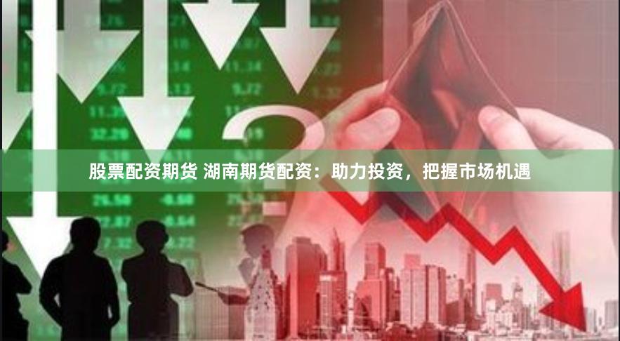 股票配资期货 湖南期货配资：助力投资，把握市场机遇