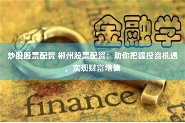 炒股股票配资 郴州股票配资：助你把握投资机遇，实现财富增值