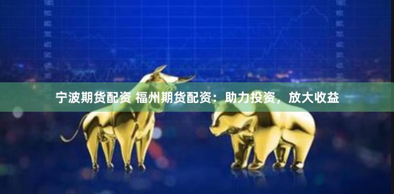 宁波期货配资 福州期货配资：助力投资，放大收益