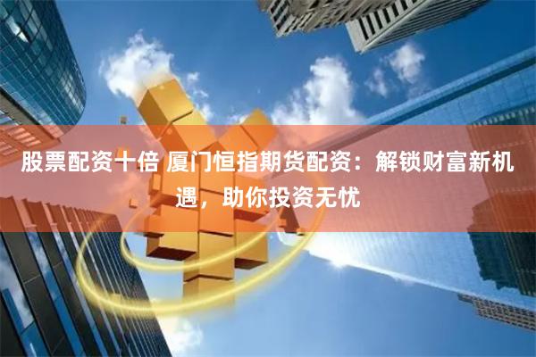 股票配资十倍 厦门恒指期货配资：解锁财富新机遇，助你投资无忧