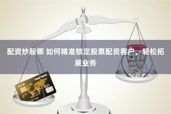 配资炒股哪 如何精准锁定股票配资客户，轻松拓展业务
