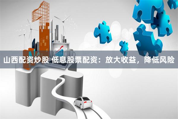 山西配资炒股 低息股票配资：放大收益，降低风险