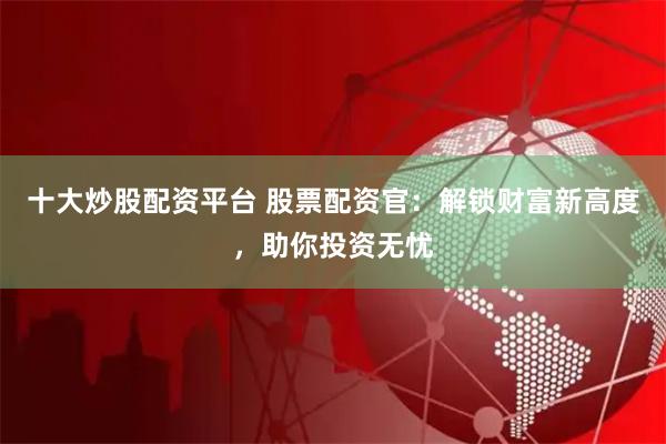 十大炒股配资平台 股票配资官：解锁财富新高度，助你投资无忧