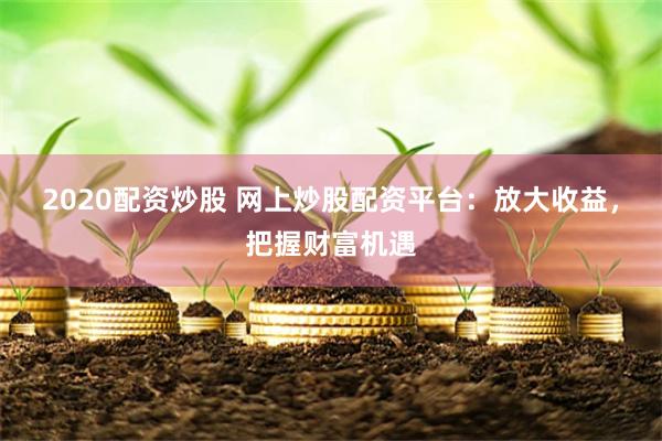 2020配资炒股 网上炒股配资平台：放大收益，把握财富机遇