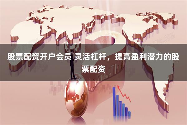 股票配资开户会员 灵活杠杆，提高盈利潜力的股票配资