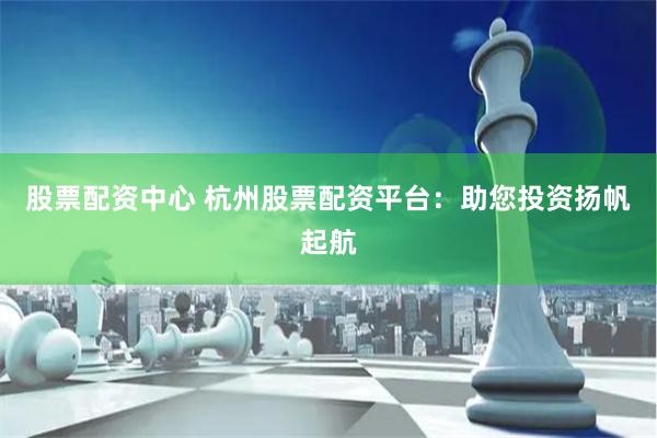 股票配资中心 杭州股票配资平台:助您投资扬帆起航