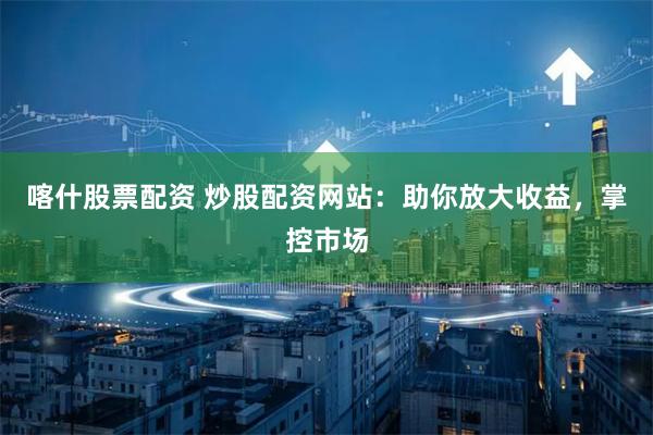 喀什股票配资 炒股配资网站：助你放大收益，掌控市场