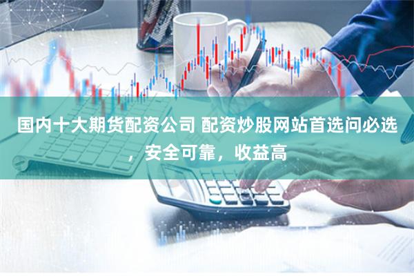 国内十大期货配资公司 配资炒股网站首选问必选,安全可靠,收益高