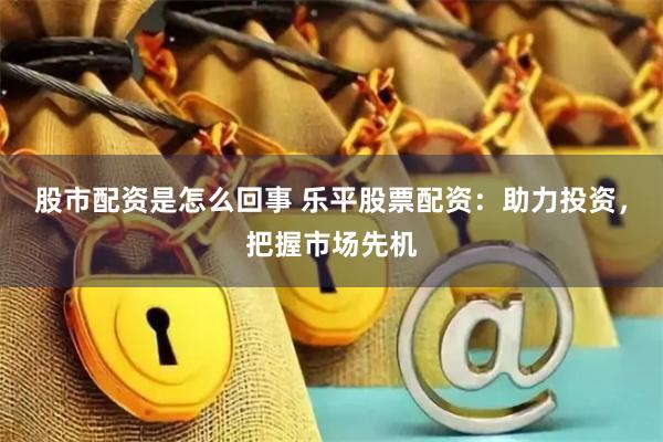 股市配资是怎么回事 乐平股票配资:助力投资,把握市场先机