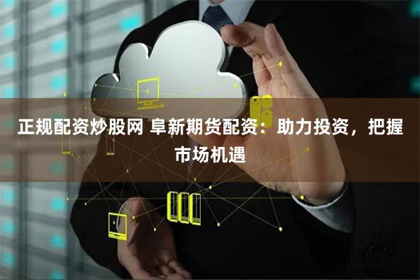 正规配资炒股网 阜新期货配资:助力投资,把握市场机遇