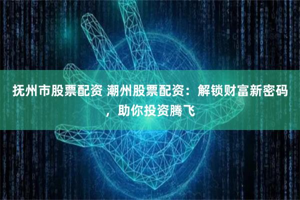 抚州市股票配资 潮州股票配资:解锁财富新密码,助你投资腾飞