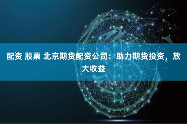 配资 股票 北京期货配资公司:助力期货投资,放大收益