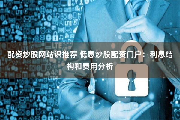配资炒股网站识推荐 低息炒股配资门户：利息结构和费用分析