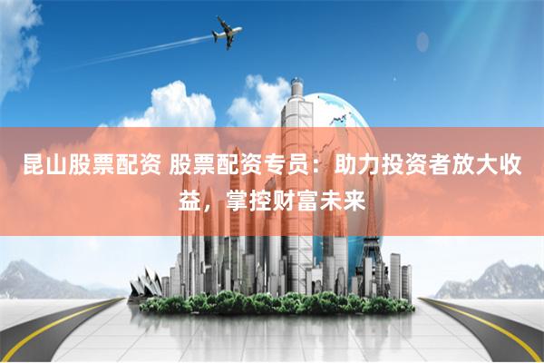 昆山股票配资 股票配资专员:助力投资者放大收益,掌控财富未来